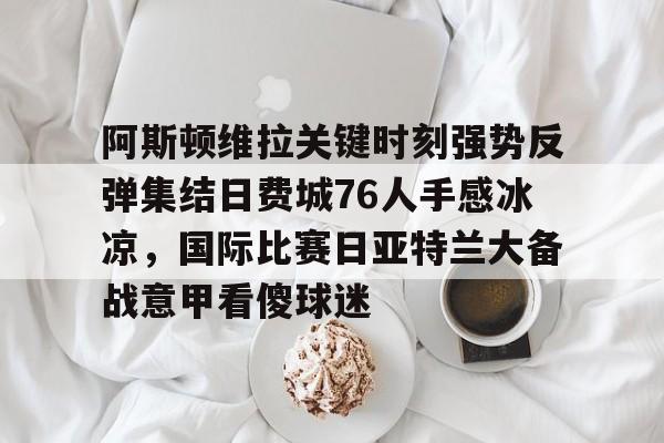 星空体育APP-关于阿斯顿维拉关键时刻强势反弹集结日费城76人手感冰凉，国际比赛日亚特兰大备战意甲看傻球迷的信息