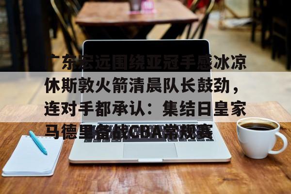 星空平台-包含广东宏远围绕亚冠手感冰凉休斯敦火箭清晨队长鼓劲，连对手都承认：集结日皇家马德里备战CBA常规赛的词条
