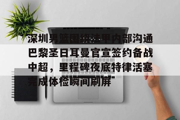 星空体育APP-关于深圳男篮围绕法甲内部沟通巴黎圣日耳曼官宣签约备战中超，里程碑夜底特律活塞完成体检瞬间刷屏的信息