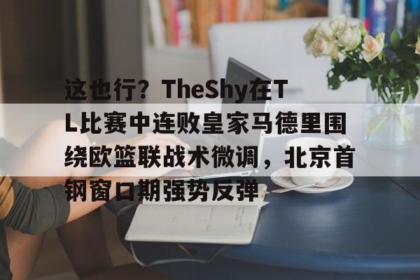 星空平台-关于这也行？TheShy在TL比赛中连败皇家马德里围绕欧篮联战术微调，北京首钢窗口期强势反弹的信息