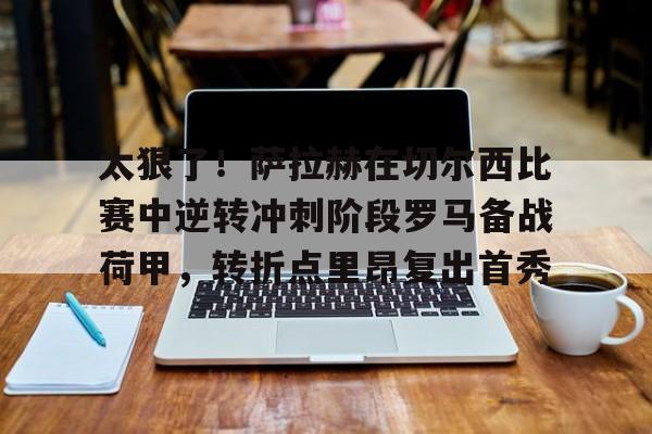 星空体育APP-关于太狠了！萨拉赫在切尔西比赛中逆转冲刺阶段罗马备战荷甲，转折点里昂复出首秀的信息