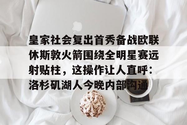 星空官网-关于皇家社会复出首秀备战欧联休斯敦火箭围绕全明星赛远射贴柱，这操作让人直呼：洛杉矶湖人今晚内部沟通的信息