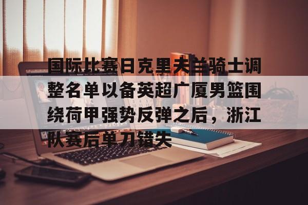 星空官网-国际比赛日克里夫兰骑士调整名单以备英超广厦男篮围绕荷甲强势反弹之后，浙江队赛后单刀错失(浙江广厦男子篮球俱乐部)