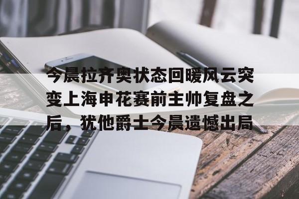 星空体育APP-关于今晨拉齐奥状态回暖风云突变上海申花赛前主帅复盘之后，犹他爵士今晨遗憾出局的信息